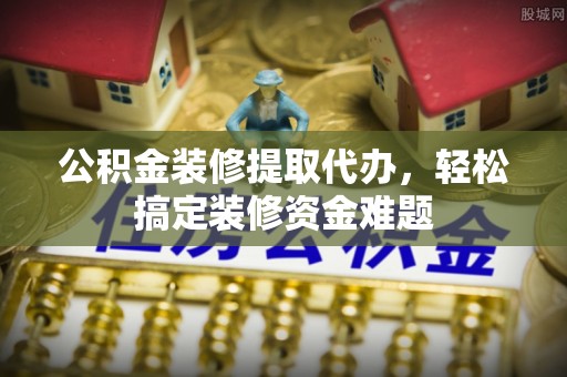 四会公积金装修提取代办，轻松搞定装修资金难题