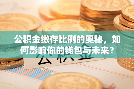 四会公积金缴存比例的奥秘，如何影响你的钱包与未来？
