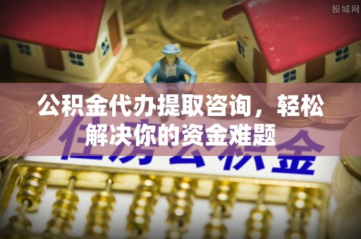 四会公积金代办提取咨询，轻松解决你的资金难题