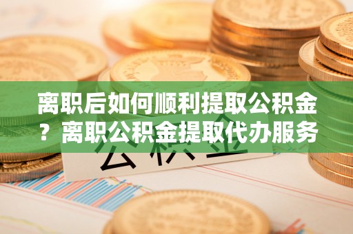 四会离职后如何顺利提取公积金？离职公积金提取代办服务帮你搞定！