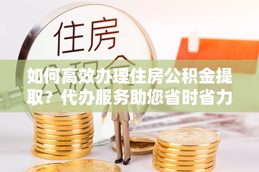 四会如何高效办理住房公积金提取？代办服务助您省时省力