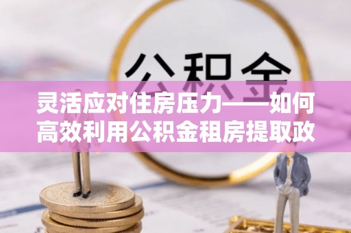 四会灵活应对住房压力——如何高效利用公积金租房提取政策