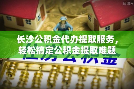 四会长沙公积金代办提取服务，轻松搞定公积金提取难题