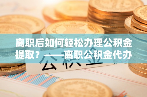 四会离职后如何轻松办理公积金提取？——离职公积金代办提取服务详解