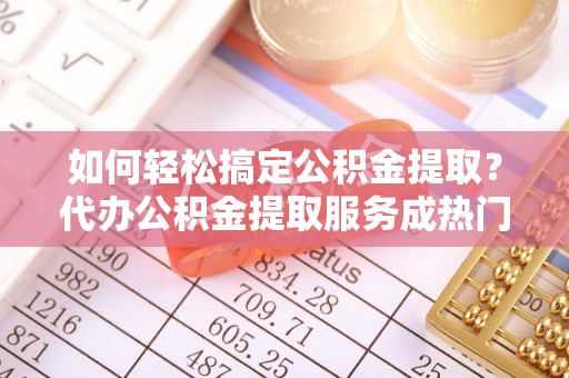四会如何轻松搞定公积金提取？代办公积金提取服务成热门选择