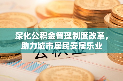 四会深化公积金管理制度改革，助力城市居民安居乐业