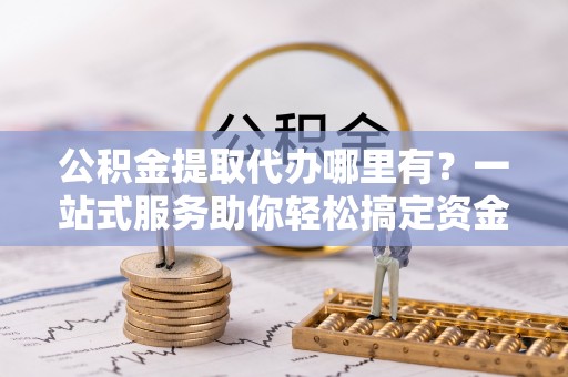 四会公积金提取代办哪里有？一站式服务助你轻松搞定资金难题