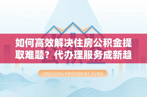 四会如何高效解决住房公积金提取难题？代办理服务成新趋势