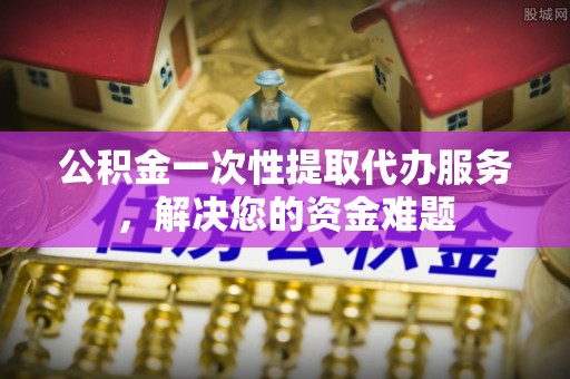 四会公积金一次性提取代办服务，解决您的资金难题