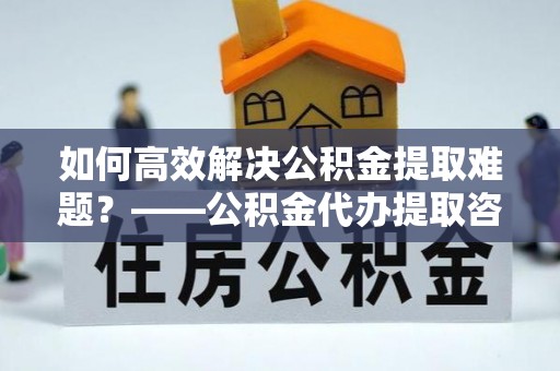 四会如何高效解决公积金提取难题？——公积金代办提取咨询服务全解析