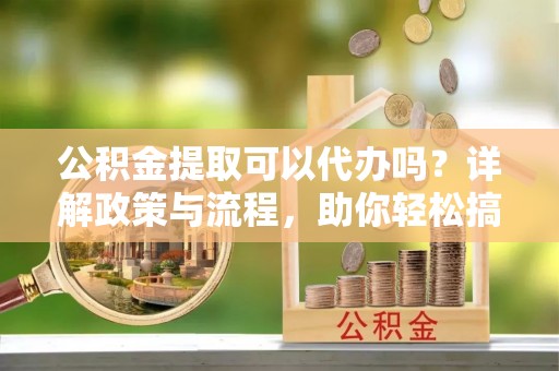 四会公积金提取可以代办吗？详解政策与流程，助你轻松搞定！