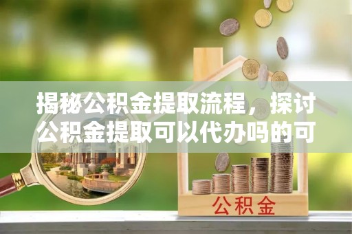 四会揭秘公积金提取流程，探讨公积金提取可以代办吗的可行性与注意事项