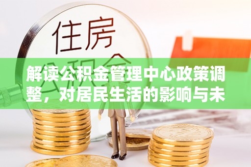 四会解读公积金管理中心政策调整，对居民生活的影响与未来展望