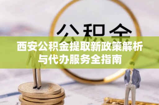 四会西安公积金提取新政策解析与代办服务全指南