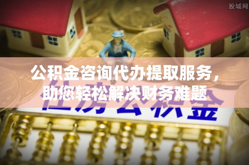 四会公积金咨询代办提取服务，助您轻松解决财务难题
