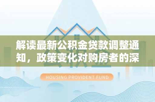 四会解读最新公积金贷款调整通知，政策变化对购房者的深远影响