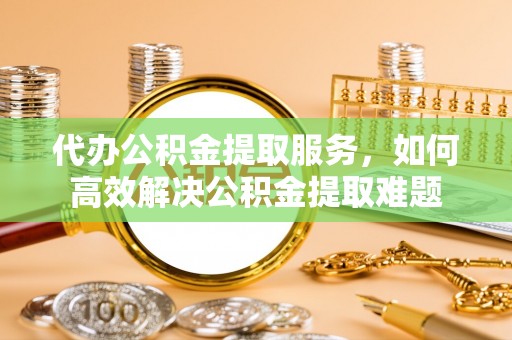 四会代办公积金提取服务，如何高效解决公积金提取难题