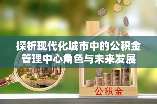 四会探析现代化城市中的公积金管理中心角色与未来发展