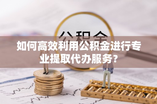 四会如何高效利用公积金进行专业提取代办服务？