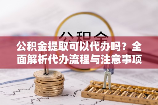 四会公积金提取可以代办吗？全面解析代办流程与注意事项