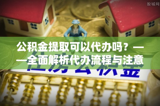 四会公积金提取可以代办吗？——全面解析代办流程与注意事项